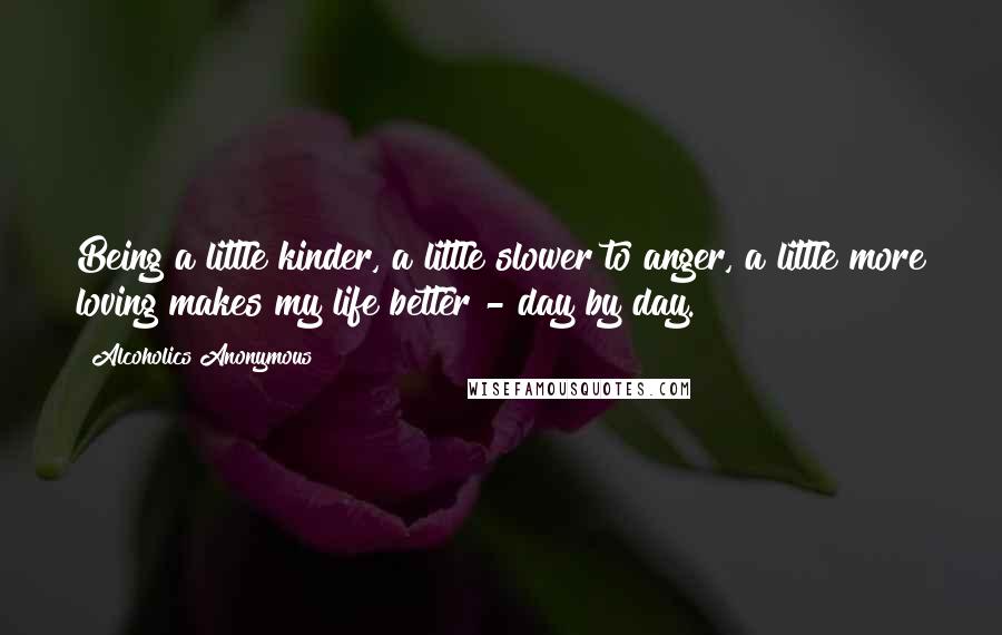 Alcoholics Anonymous Quotes: Being a little kinder, a little slower to anger, a little more loving makes my life better - day by day.