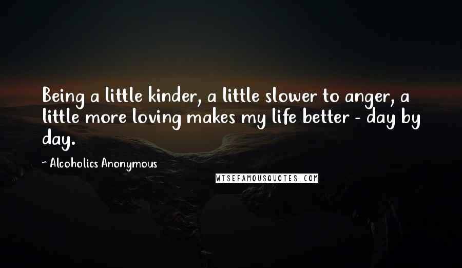 Alcoholics Anonymous Quotes: Being a little kinder, a little slower to anger, a little more loving makes my life better - day by day.