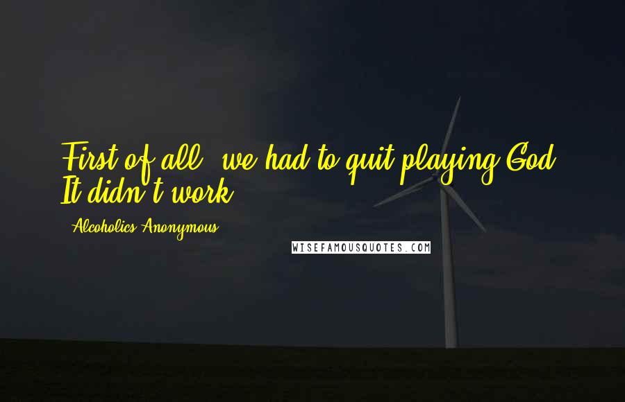 Alcoholics Anonymous Quotes: First of all, we had to quit playing God. It didn't work.