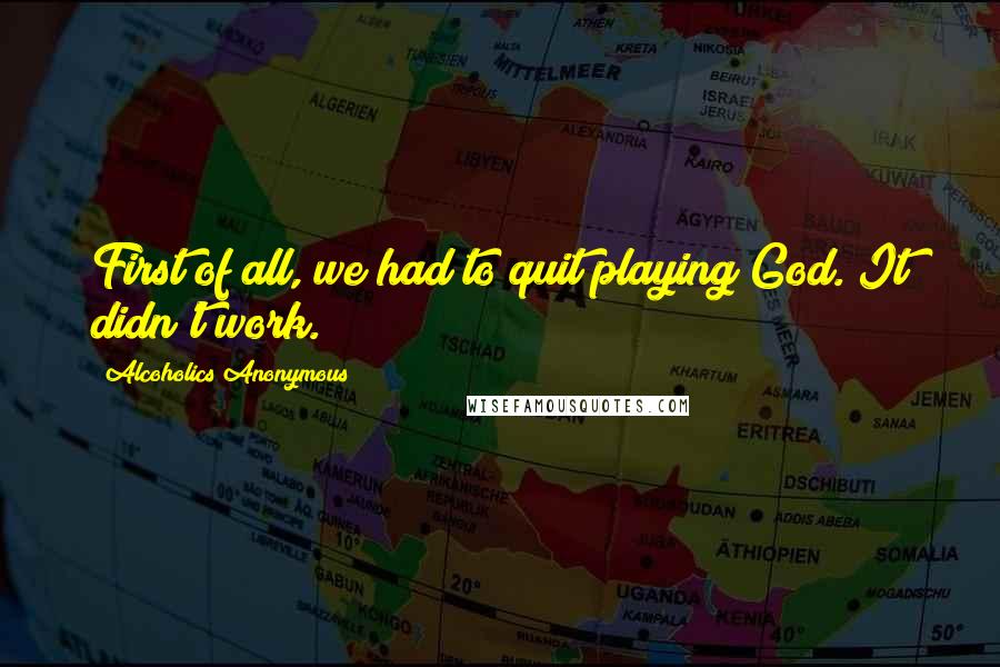 Alcoholics Anonymous Quotes: First of all, we had to quit playing God. It didn't work.