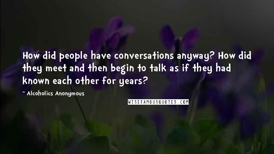 Alcoholics Anonymous Quotes: How did people have conversations anyway? How did they meet and then begin to talk as if they had known each other for years?