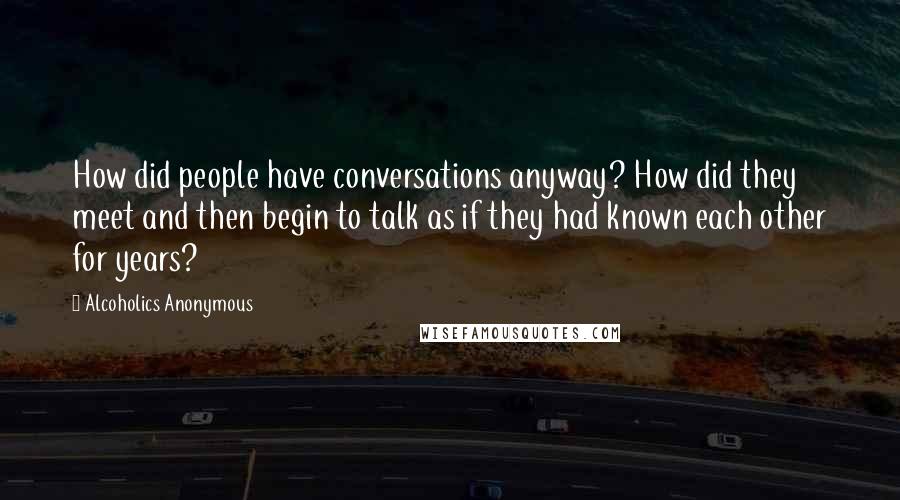 Alcoholics Anonymous Quotes: How did people have conversations anyway? How did they meet and then begin to talk as if they had known each other for years?