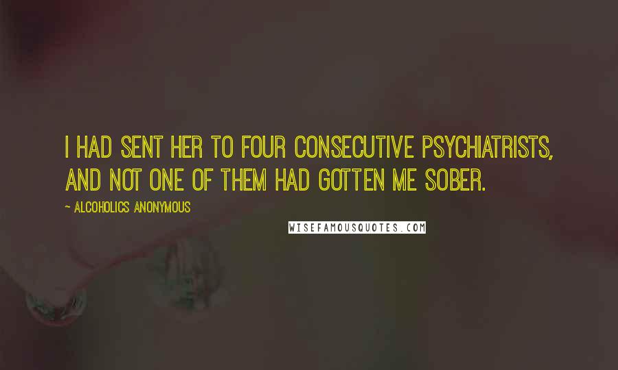 Alcoholics Anonymous Quotes: I had sent her to four consecutive psychiatrists, and not one of them had gotten me sober.