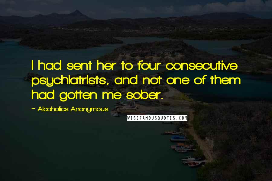 Alcoholics Anonymous Quotes: I had sent her to four consecutive psychiatrists, and not one of them had gotten me sober.