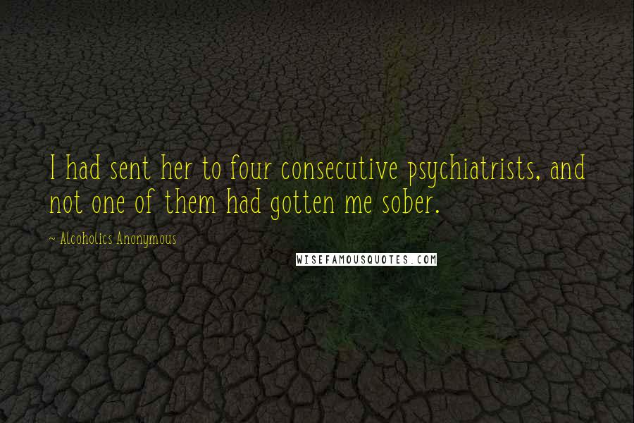 Alcoholics Anonymous Quotes: I had sent her to four consecutive psychiatrists, and not one of them had gotten me sober.