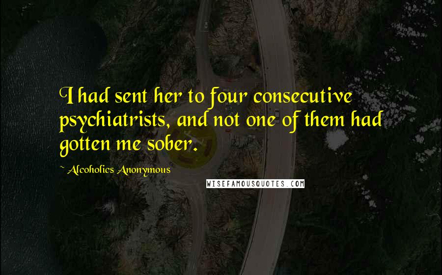 Alcoholics Anonymous Quotes: I had sent her to four consecutive psychiatrists, and not one of them had gotten me sober.