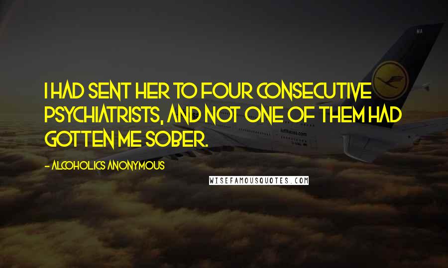 Alcoholics Anonymous Quotes: I had sent her to four consecutive psychiatrists, and not one of them had gotten me sober.