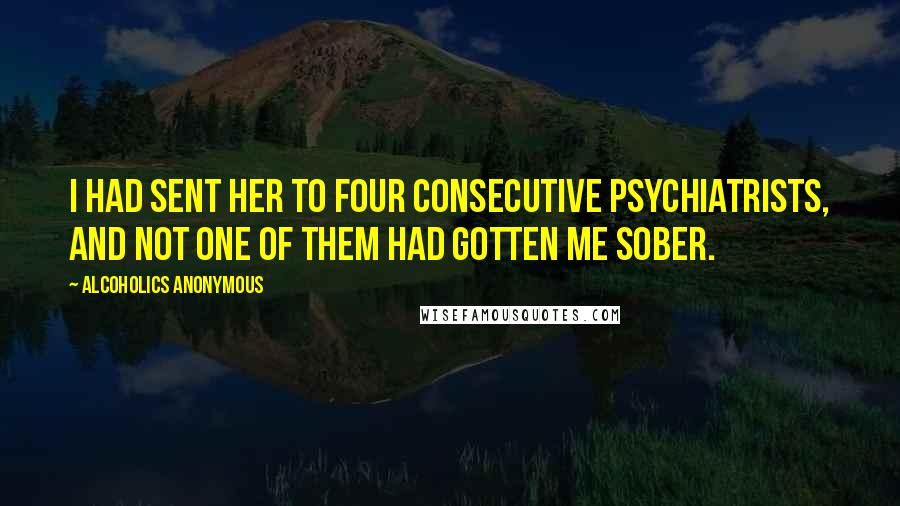 Alcoholics Anonymous Quotes: I had sent her to four consecutive psychiatrists, and not one of them had gotten me sober.