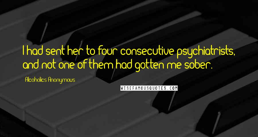 Alcoholics Anonymous Quotes: I had sent her to four consecutive psychiatrists, and not one of them had gotten me sober.