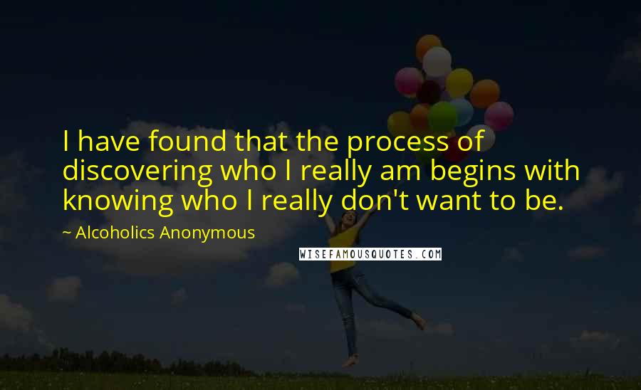 Alcoholics Anonymous Quotes: I have found that the process of discovering who I really am begins with knowing who I really don't want to be.