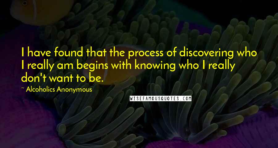 Alcoholics Anonymous Quotes: I have found that the process of discovering who I really am begins with knowing who I really don't want to be.