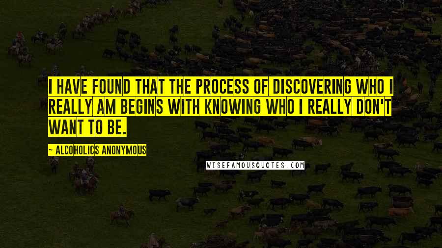 Alcoholics Anonymous Quotes: I have found that the process of discovering who I really am begins with knowing who I really don't want to be.