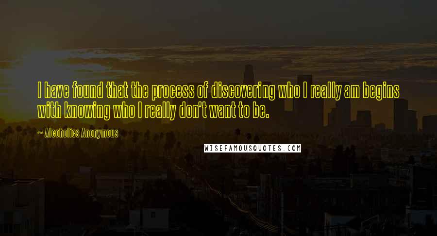 Alcoholics Anonymous Quotes: I have found that the process of discovering who I really am begins with knowing who I really don't want to be.