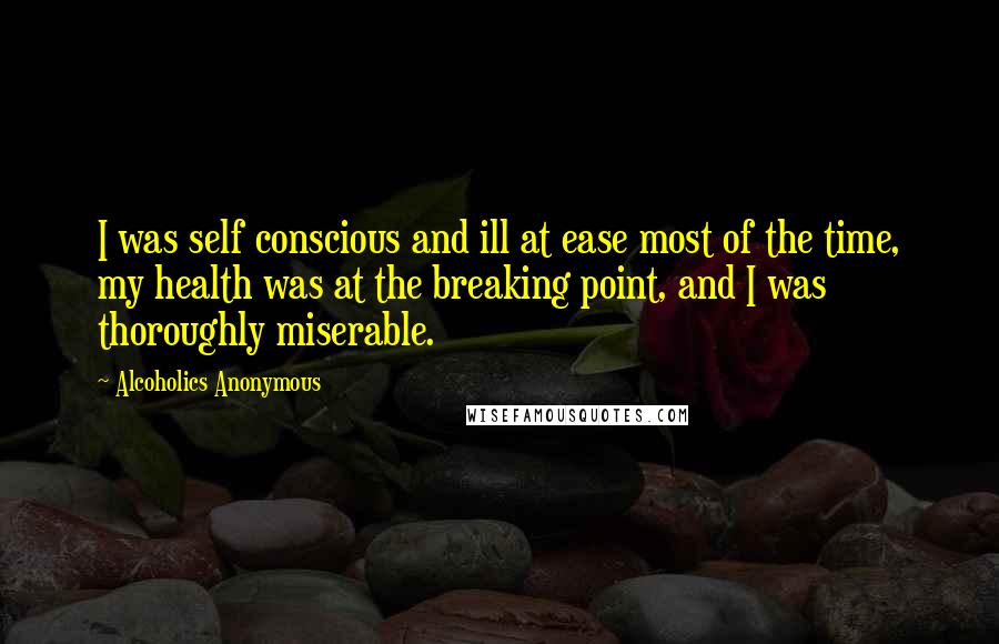 Alcoholics Anonymous Quotes: I was self conscious and ill at ease most of the time, my health was at the breaking point, and I was thoroughly miserable.