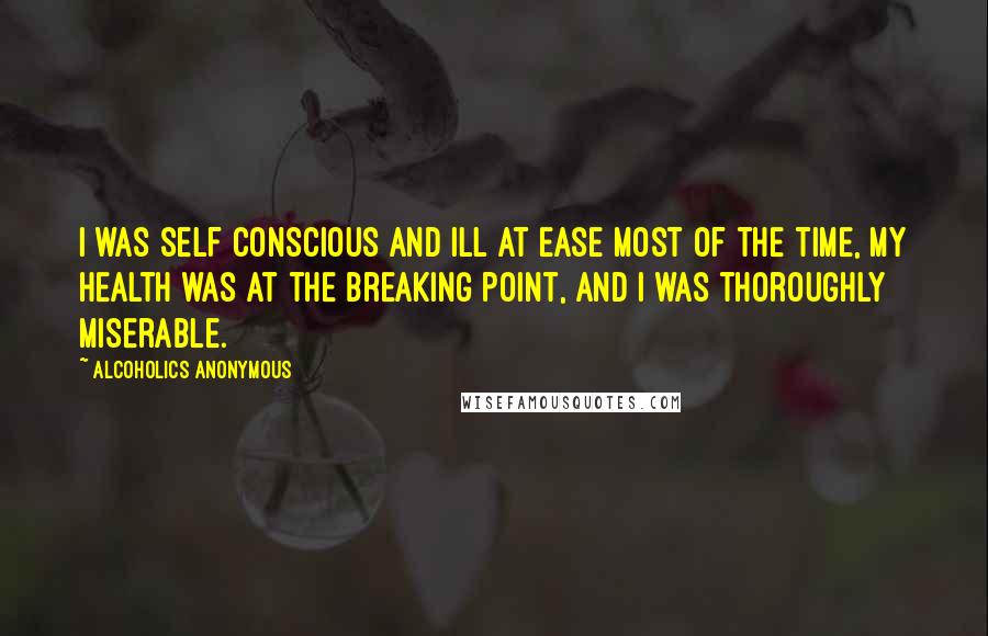 Alcoholics Anonymous Quotes: I was self conscious and ill at ease most of the time, my health was at the breaking point, and I was thoroughly miserable.