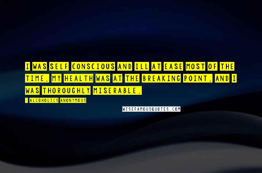 Alcoholics Anonymous Quotes: I was self conscious and ill at ease most of the time, my health was at the breaking point, and I was thoroughly miserable.