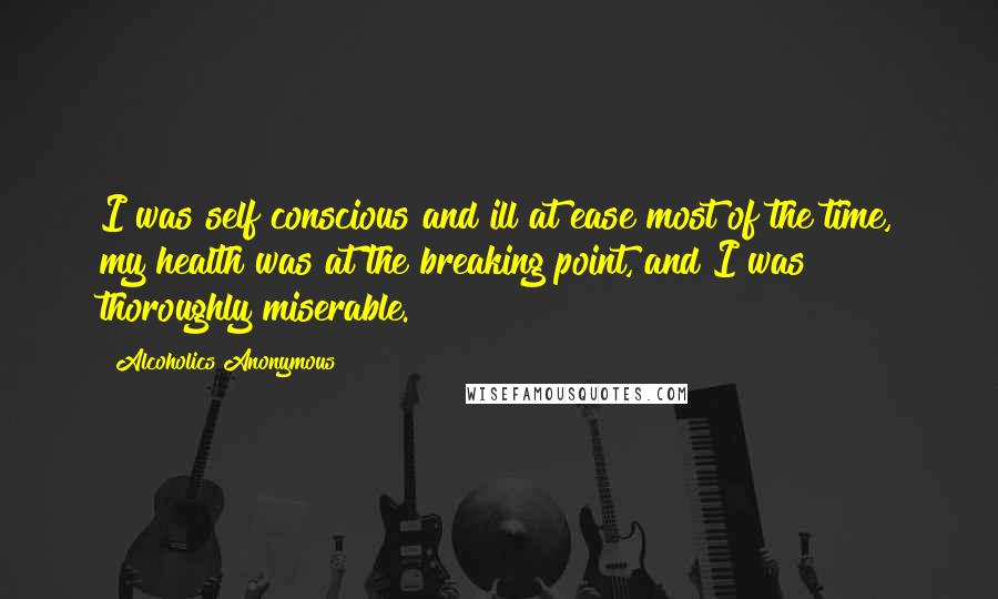 Alcoholics Anonymous Quotes: I was self conscious and ill at ease most of the time, my health was at the breaking point, and I was thoroughly miserable.