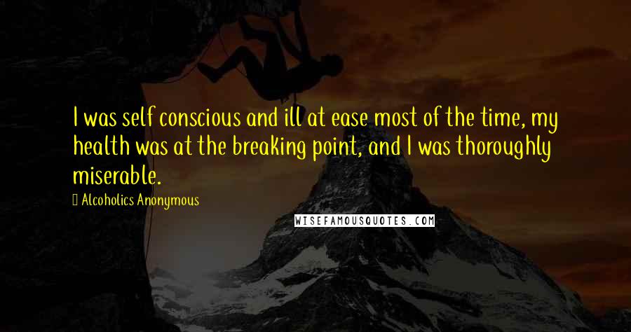 Alcoholics Anonymous Quotes: I was self conscious and ill at ease most of the time, my health was at the breaking point, and I was thoroughly miserable.