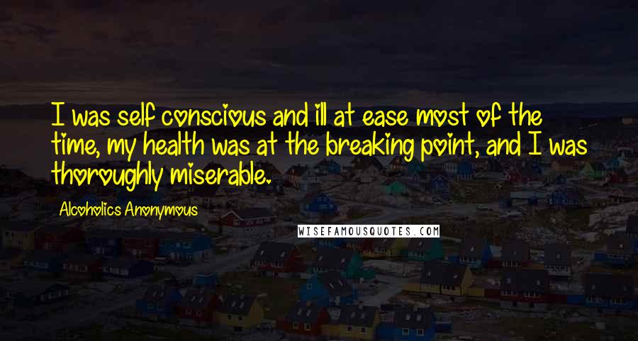 Alcoholics Anonymous Quotes: I was self conscious and ill at ease most of the time, my health was at the breaking point, and I was thoroughly miserable.