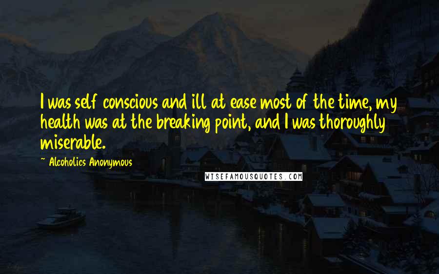 Alcoholics Anonymous Quotes: I was self conscious and ill at ease most of the time, my health was at the breaking point, and I was thoroughly miserable.