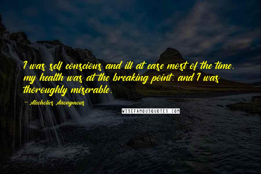 Alcoholics Anonymous Quotes: I was self conscious and ill at ease most of the time, my health was at the breaking point, and I was thoroughly miserable.