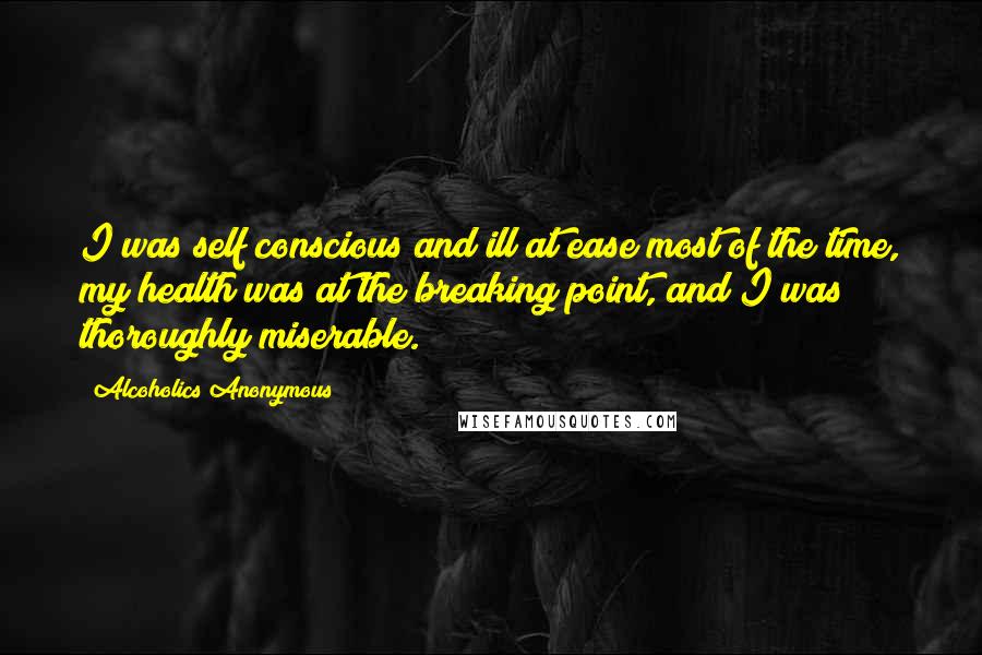 Alcoholics Anonymous Quotes: I was self conscious and ill at ease most of the time, my health was at the breaking point, and I was thoroughly miserable.