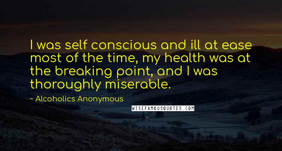 Alcoholics Anonymous Quotes: I was self conscious and ill at ease most of the time, my health was at the breaking point, and I was thoroughly miserable.