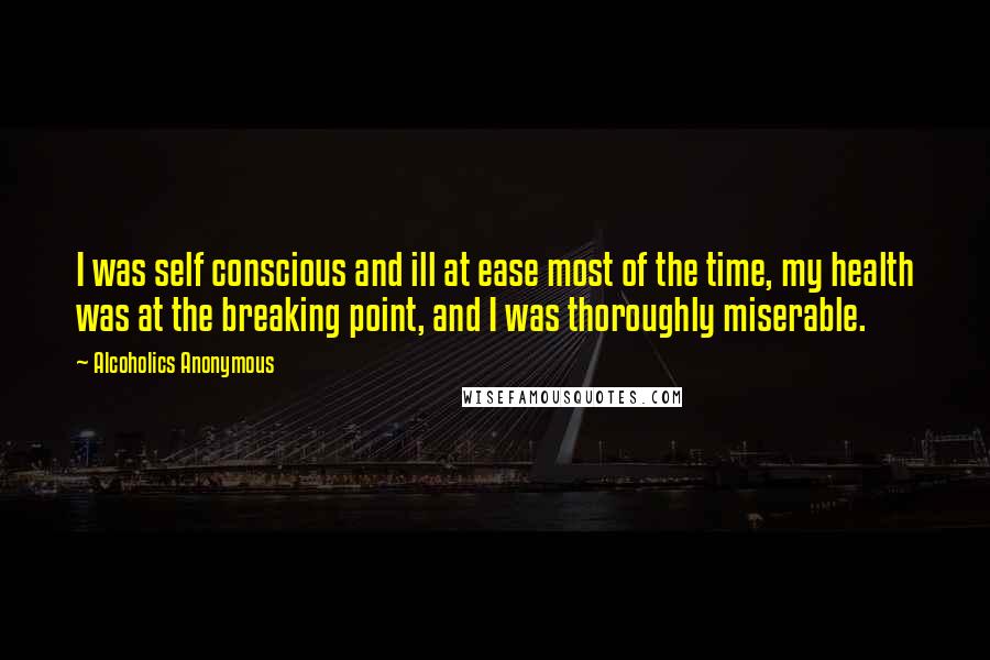 Alcoholics Anonymous Quotes: I was self conscious and ill at ease most of the time, my health was at the breaking point, and I was thoroughly miserable.