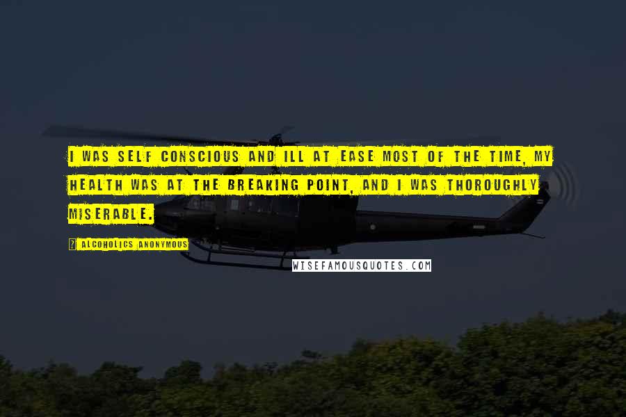 Alcoholics Anonymous Quotes: I was self conscious and ill at ease most of the time, my health was at the breaking point, and I was thoroughly miserable.