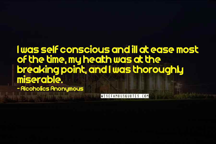 Alcoholics Anonymous Quotes: I was self conscious and ill at ease most of the time, my health was at the breaking point, and I was thoroughly miserable.