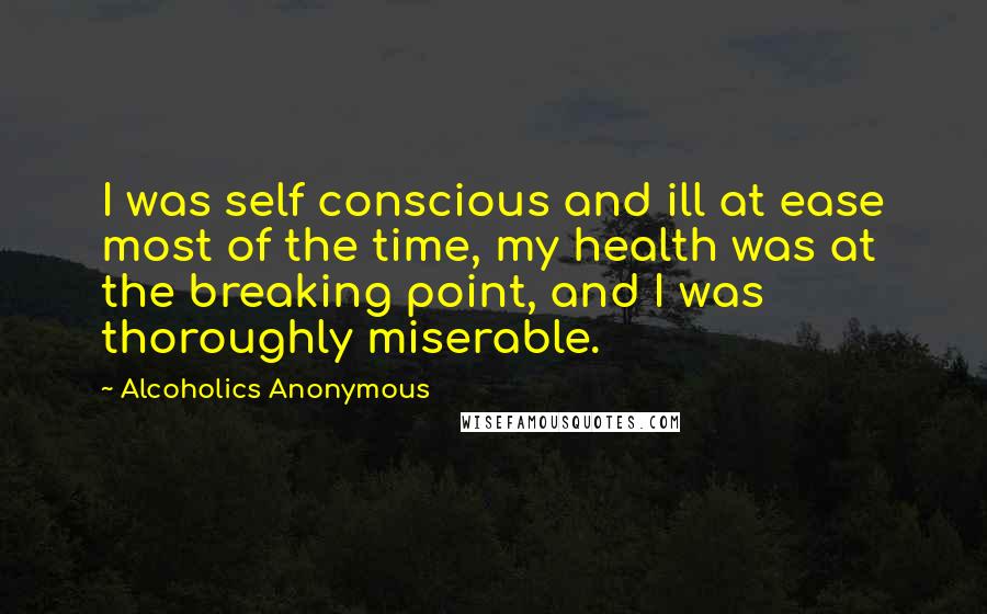Alcoholics Anonymous Quotes: I was self conscious and ill at ease most of the time, my health was at the breaking point, and I was thoroughly miserable.