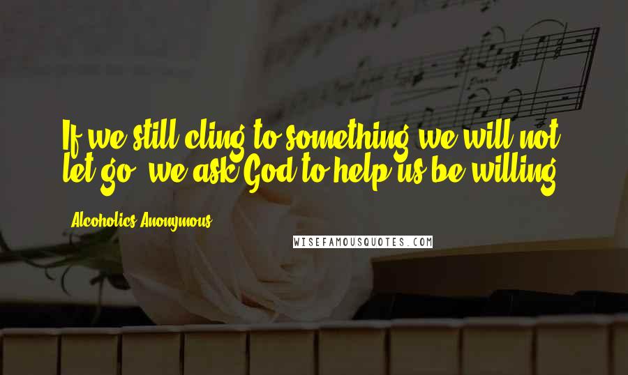 Alcoholics Anonymous Quotes: If we still cling to something we will not let go, we ask God to help us be willing.