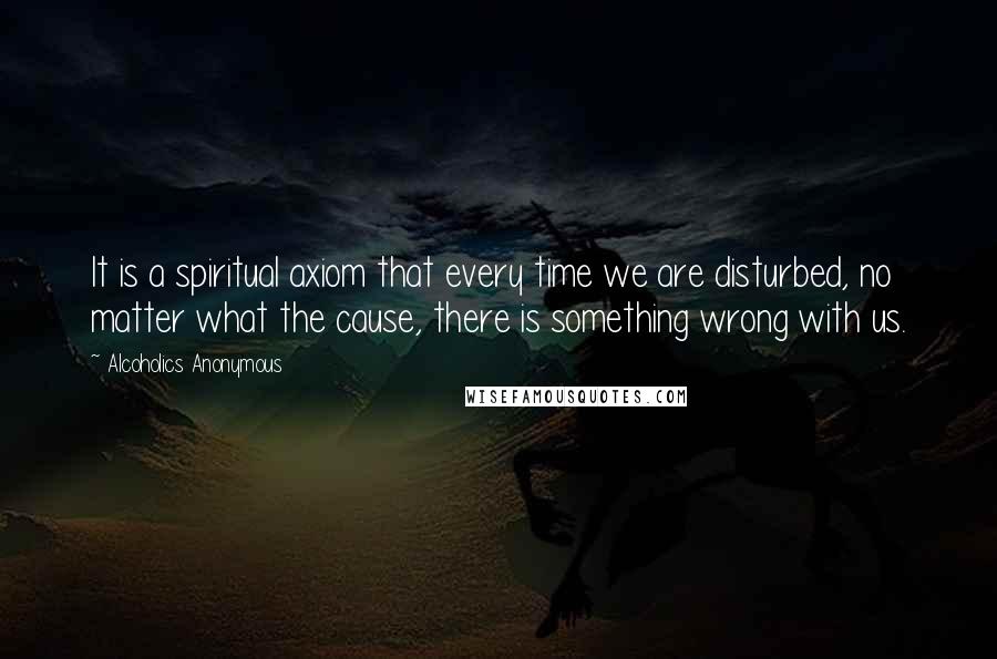 Alcoholics Anonymous Quotes: It is a spiritual axiom that every time we are disturbed, no matter what the cause, there is something wrong with us.