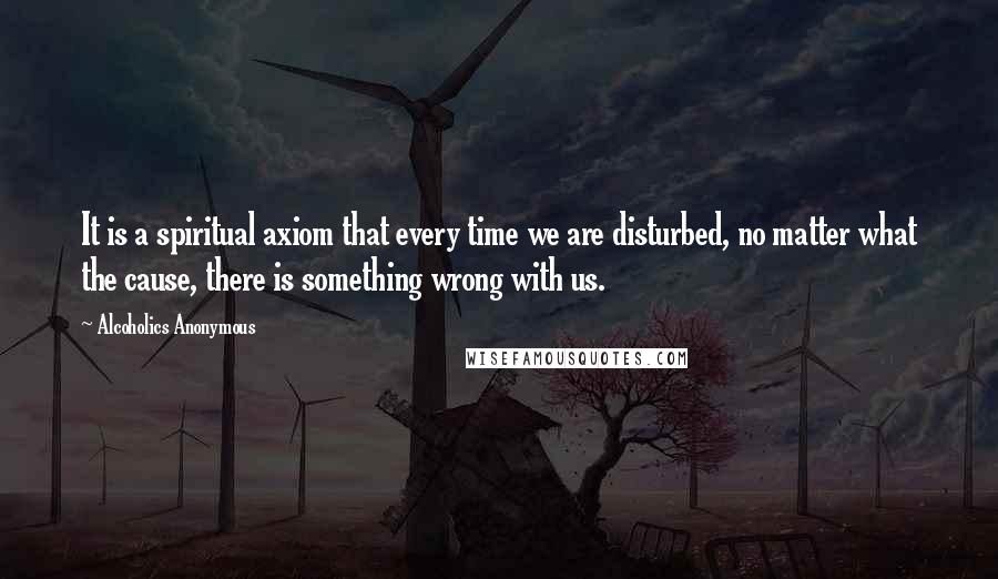 Alcoholics Anonymous Quotes: It is a spiritual axiom that every time we are disturbed, no matter what the cause, there is something wrong with us.