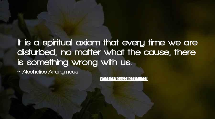 Alcoholics Anonymous Quotes: It is a spiritual axiom that every time we are disturbed, no matter what the cause, there is something wrong with us.