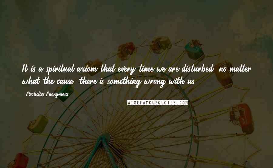 Alcoholics Anonymous Quotes: It is a spiritual axiom that every time we are disturbed, no matter what the cause, there is something wrong with us.