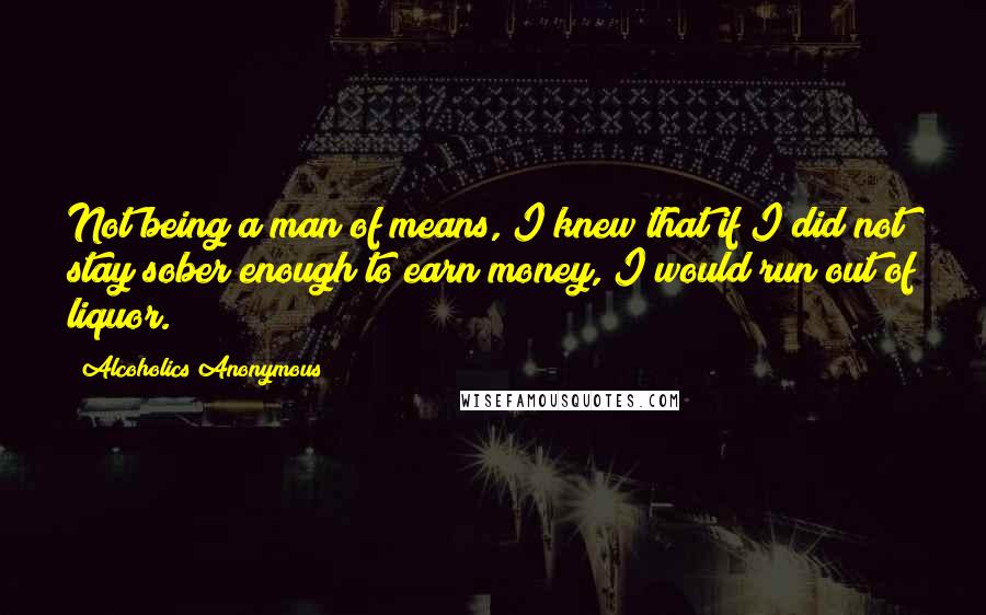 Alcoholics Anonymous Quotes: Not being a man of means, I knew that if I did not stay sober enough to earn money, I would run out of liquor.