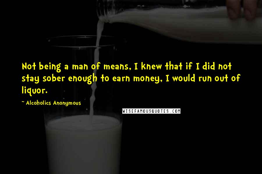 Alcoholics Anonymous Quotes: Not being a man of means, I knew that if I did not stay sober enough to earn money, I would run out of liquor.