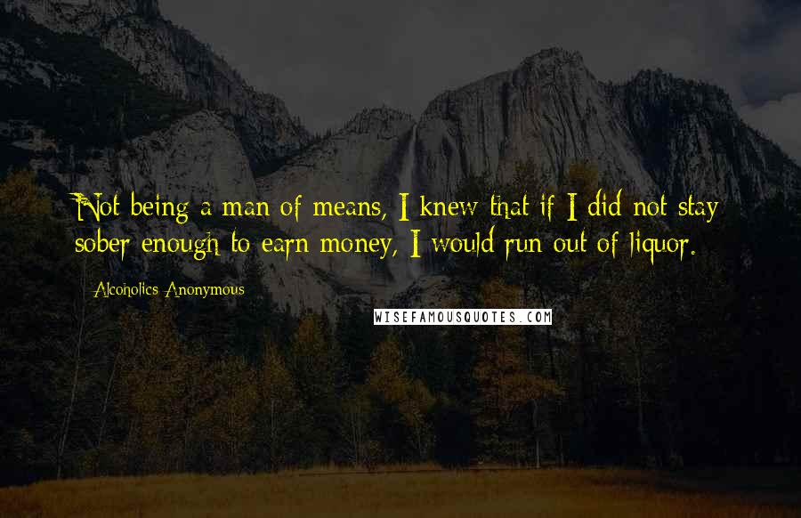 Alcoholics Anonymous Quotes: Not being a man of means, I knew that if I did not stay sober enough to earn money, I would run out of liquor.