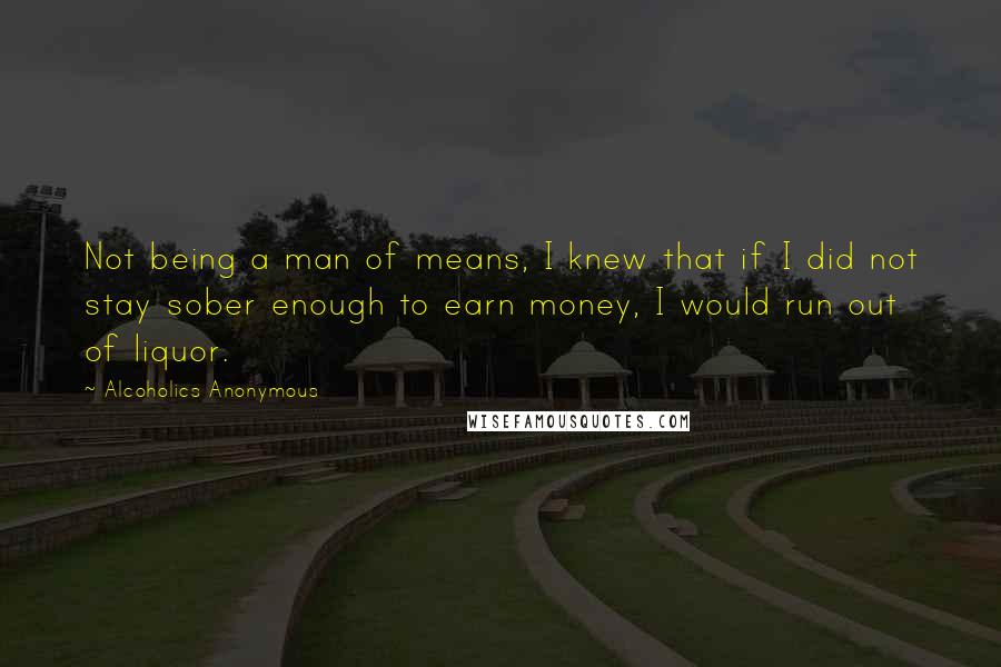 Alcoholics Anonymous Quotes: Not being a man of means, I knew that if I did not stay sober enough to earn money, I would run out of liquor.