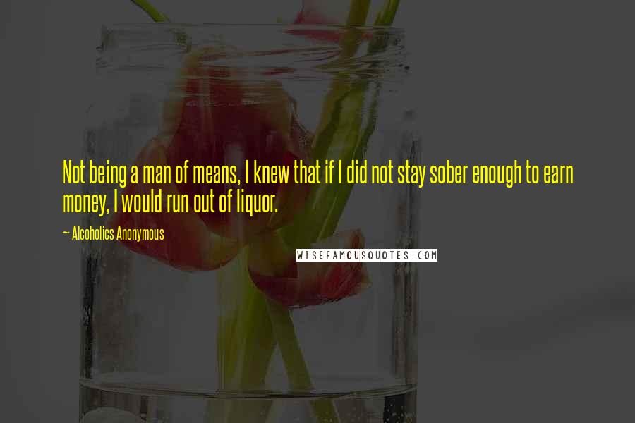 Alcoholics Anonymous Quotes: Not being a man of means, I knew that if I did not stay sober enough to earn money, I would run out of liquor.