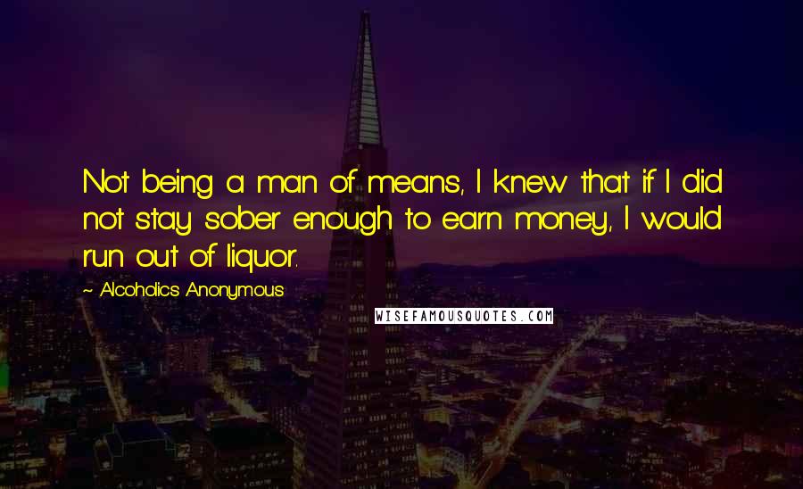 Alcoholics Anonymous Quotes: Not being a man of means, I knew that if I did not stay sober enough to earn money, I would run out of liquor.