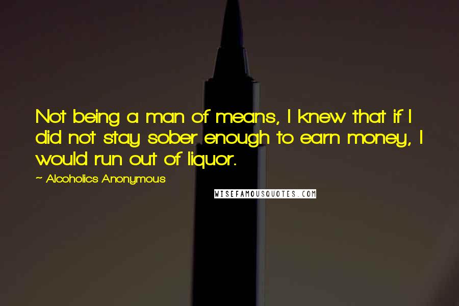 Alcoholics Anonymous Quotes: Not being a man of means, I knew that if I did not stay sober enough to earn money, I would run out of liquor.