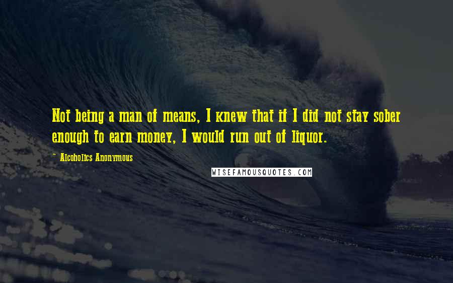 Alcoholics Anonymous Quotes: Not being a man of means, I knew that if I did not stay sober enough to earn money, I would run out of liquor.