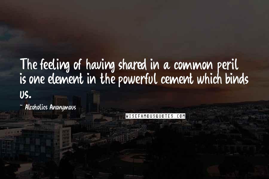 Alcoholics Anonymous Quotes: The feeling of having shared in a common peril is one element in the powerful cement which binds us.