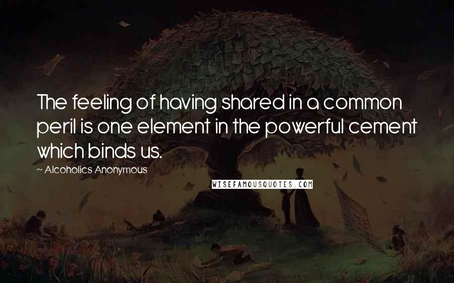 Alcoholics Anonymous Quotes: The feeling of having shared in a common peril is one element in the powerful cement which binds us.