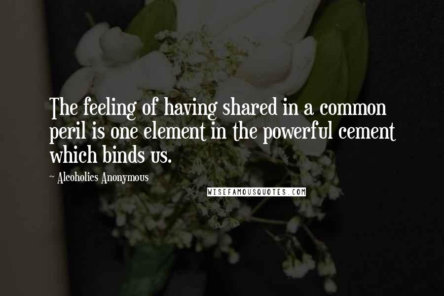 Alcoholics Anonymous Quotes: The feeling of having shared in a common peril is one element in the powerful cement which binds us.