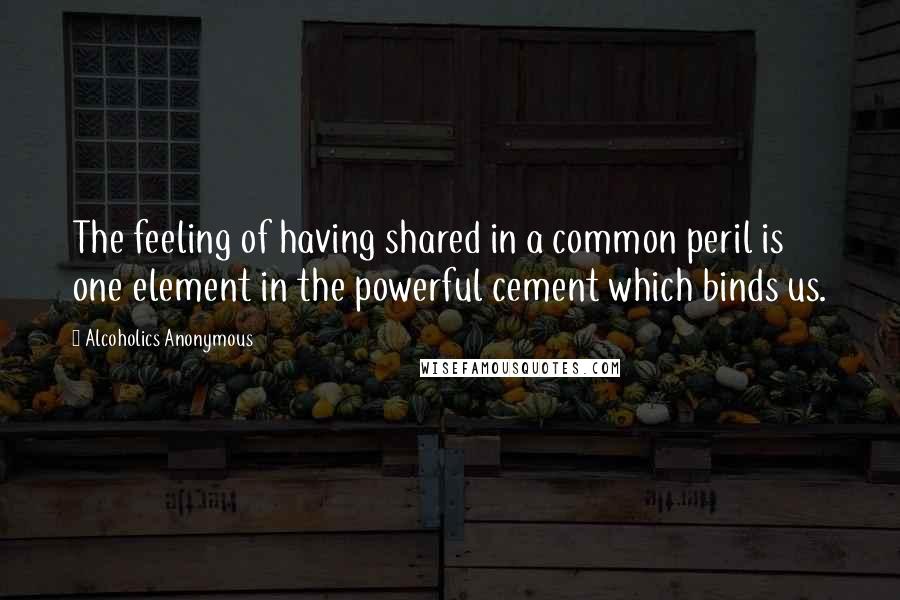 Alcoholics Anonymous Quotes: The feeling of having shared in a common peril is one element in the powerful cement which binds us.