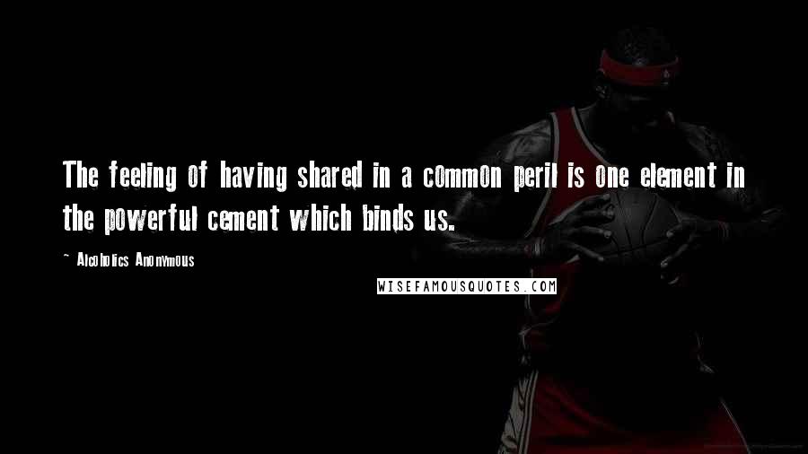 Alcoholics Anonymous Quotes: The feeling of having shared in a common peril is one element in the powerful cement which binds us.