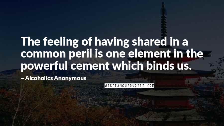 Alcoholics Anonymous Quotes: The feeling of having shared in a common peril is one element in the powerful cement which binds us.